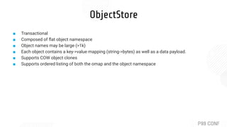 ObjectStore
■ Transactional
■ Composed of ﬂat object namespace
■ Object names may be large (>1k)
■ Each object contains a key->value mapping (string->bytes) as well as a data payload.
■ Supports COW object clones
■ Supports ordered listing of both the omap and the object namespace
 
