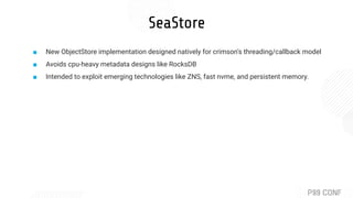 SeaStore
■ New ObjectStore implementation designed natively for crimson’s threading/callback model
■ Avoids cpu-heavy metadata designs like RocksDB
■ Intended to exploit emerging technologies like ZNS, fast nvme, and persistent memory.
 