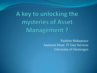 A key to unlocking the mysteries of Asset Management ? Paulette Makepeace Assistant Head  IT User Services University of Glamorgan 