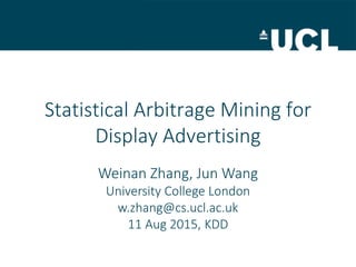 Statistical Arbitrage Mining for
Display Advertising
Weinan Zhang, Jun Wang
University College London
w.zhang@cs.ucl.ac.uk
11 Aug 2015, KDD
 