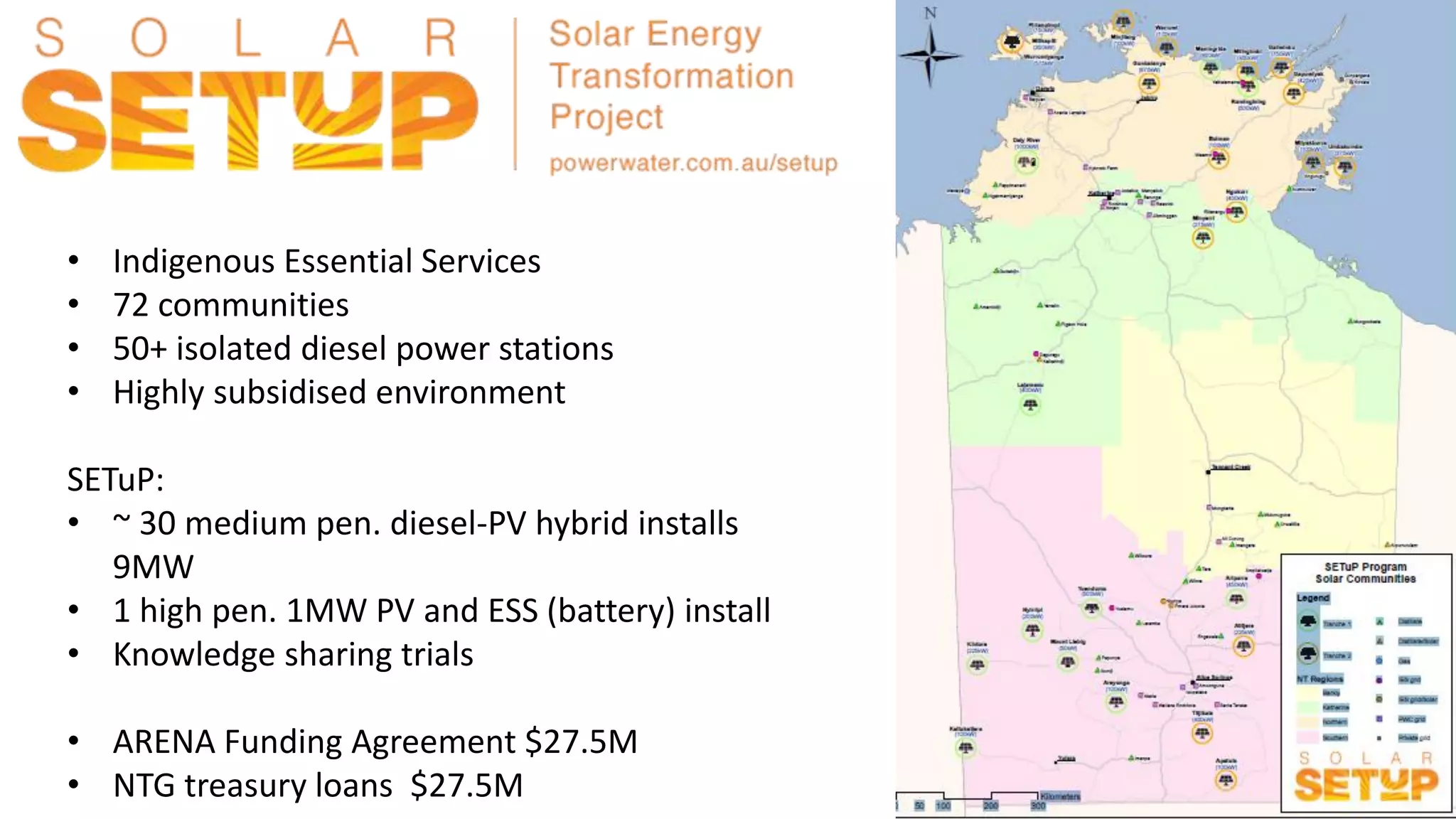 • Indigenous Essential Services
• 72 communities
• 50+ isolated diesel power stations
• Highly subsidised environment
SETuP:
• ~ 30 medium pen. diesel-PV hybrid installs
9MW
• 1 high pen. 1MW PV and ESS (battery) install
• Knowledge sharing trials
• ARENA Funding Agreement $27.5M
• NTG treasury loans $27.5M
 