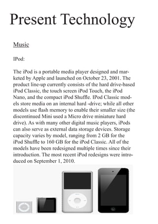 Present Technology
Music

IPod:

The iPod is a portable media player designed and mar-
keted by Apple and launched on October 23, 2001. The
product line-up currently consists of the hard drive-based
iPod Classic, the touch screen iPod Touch, the iPod
Nano, and the compact iPod Shuffle. IPod Classic mod-
els store media on an internal hard -drive; while all other
models use flash memory to enable their smaller size (the
discontinued Mini used a Micro drive miniature hard
drive). As with many other digital music players, iPods
can also serve as external data storage devices. Storage
capacity varies by model, ranging from 2 GB for the
iPod Shuffle to 160 GB for the iPod Classic. All of the
models have been redesigned multiple times since their
introduction. The most recent iPod redesigns were intro-
duced on September 1, 2010.
 