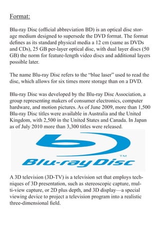 Format:

Blu-ray Disc (official abbreviation BD) is an optical disc stor-
age medium designed to supersede the DVD format. The format
defines as its standard physical media a 12 cm (same as DVDs
and CDs), 25 GB per-layer optical disc, with dual layer discs (50
GB) the norm for feature-length video discs and additional layers
possible later.

The name Blu-ray Disc refers to the “blue laser” used to read the
disc, which allows for six times more storage than on a DVD.

Blu-ray Disc was developed by the Blu-ray Disc Association, a
group representing makers of consumer electronics, computer
hardware, and motion pictures. As of June 2009, more than 1,500
Blu-ray Disc titles were available in Australia and the United
Kingdom, with 2,500 in the United States and Canada. In Japan
as of July 2010 more than 3,300 titles were released.




A 3D television (3D-TV) is a television set that employs tech-
niques of 3D presentation, such as stereoscopic capture, mul-
ti-view capture, or 2D plus depth, and 3D display—a special
viewing device to project a television program into a realistic
three-dimensional field.
 
