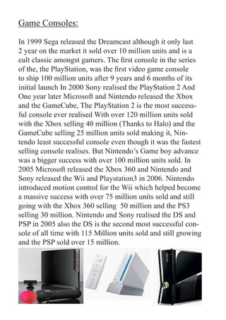 Game Consoles:

In 1999 Sega released the Dreamcast although it only last
2 year on the market it sold over 10 million units and is a
cult classic amongst gamers. The first console in the series
of the, the PlayStation, was the first video game console
to ship 100 million units after 9 years and 6 months of its
initial launch In 2000 Sony realised the PlayStation 2 And
One year later Microsoft and Nintendo released the Xbox
and the GameCube, The PlayStation 2 is the most success-
ful console ever realised With over 120 million units sold
with the Xbox selling 40 million (Thanks to Halo) and the
GameCube selling 25 million units sold making it, Nin-
tendo least successful console even though it was the fastest
selling console realises. But Nintendo’s Game boy advance
was a bigger success with over 100 million units sold. In
2005 Microsoft released the Xbox 360 and Nintendo and
Sony released the Wii and Playstation3 in 2006. Nintendo
introduced motion control for the Wii which helped become
a massive success with over 75 million units sold and still
going with the Xbox 360 selling 50 million and the PS3
selling 30 million. Nintendo and Sony realised the DS and
PSP in 2005 also the DS is the second most successful con-
sole of all time with 115 Million units sold and still growing
and the PSP sold over 15 million.
 