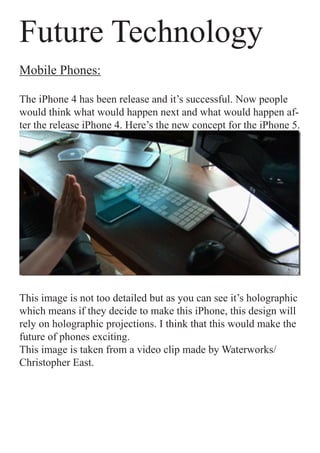 Future Technology
Mobile Phones:

The iPhone 4 has been release and it’s successful. Now people
would think what would happen next and what would happen af-
ter the release iPhone 4. Here’s the new concept for the iPhone 5.




This image is not too detailed but as you can see it’s holographic
which means if they decide to make this iPhone, this design will
rely on holographic projections. I think that this would make the
future of phones exciting.
This image is taken from a video clip made by Waterworks/
Christopher East.
 