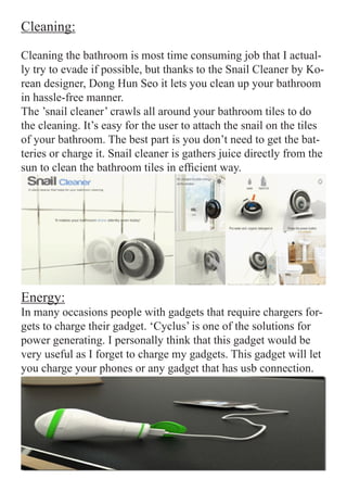 Cleaning:

Cleaning the bathroom is most time consuming job that I actual-
ly try to evade if possible, but thanks to the Snail Cleaner by Ko-
rean designer, Dong Hun Seo it lets you clean up your bathroom
in hassle-free manner.
The ’snail cleaner’ crawls all around your bathroom tiles to do
the cleaning. It’s easy for the user to attach the snail on the tiles
of your bathroom. The best part is you don’t need to get the bat-
teries or charge it. Snail cleaner is gathers juice directly from the
sun to clean the bathroom tiles in efficient way.




Energy:
In many occasions people with gadgets that require chargers for-
gets to charge their gadget. ‘Cyclus’ is one of the solutions for
power generating. I personally think that this gadget would be
very useful as I forget to charge my gadgets. This gadget will let
you charge your phones or any gadget that has usb connection.
 