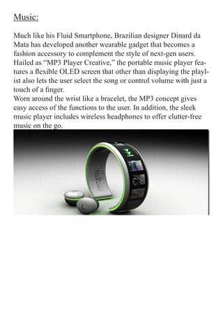 Music:

Much like his Fluid Smartphone, Brazilian designer Dinard da
Mata has developed another wearable gadget that becomes a
fashion accessory to complement the style of next-gen users.
Hailed as “MP3 Player Creative,” the portable music player fea-
tures a flexible OLED screen that other than displaying the playl-
ist also lets the user select the song or control volume with just a
touch of a finger.
Worn around the wrist like a bracelet, the MP3 concept gives
easy access of the functions to the user. In addition, the sleek
music player includes wireless headphones to offer clutter-free
music on the go.
 