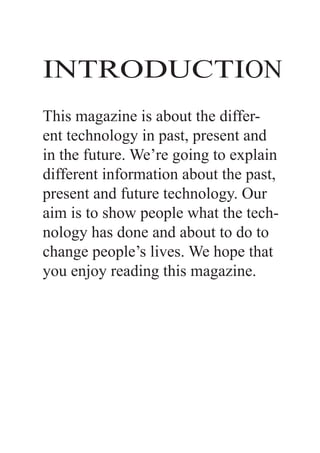 INTRODUCTION
This magazine is about the differ-
ent technology in past, present and
in the future. We’re going to explain
different information about the past,
present and future technology. Our
aim is to show people what the tech-
nology has done and about to do to
change people’s lives. We hope that
you enjoy reading this magazine.
 