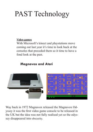 PAST Technology


        Video games
        With Microsoft’s kinect and playstations move
        coming out last year it’s time to look back at the
        consoles that preceded them so it time to have a
        fond look at the past.


           Magnavox and Atari




Way back in 1972 Magnavox released the Magnavox Od-
yssey it was the first video game console to be released in
the UK but the idea was not fully realised yet so the odys-
sey disappeared into obscurity.
 