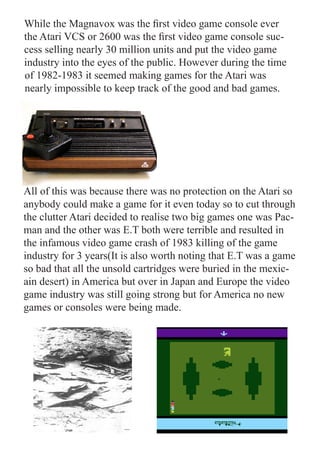 While the Magnavox was the first video game console ever
the Atari VCS or 2600 was the first video game console suc-
cess selling nearly 30 million units and put the video game
industry into the eyes of the public. However during the time
of 1982-1983 it seemed making games for the Atari was
nearly impossible to keep track of the good and bad games.




All of this was because there was no protection on the Atari so
anybody could make a game for it even today so to cut through
the clutter Atari decided to realise two big games one was Pac-
man and the other was E.T both were terrible and resulted in
the infamous video game crash of 1983 killing of the game
industry for 3 years(It is also worth noting that E.T was a game
so bad that all the unsold cartridges were buried in the mexic-
ain desert) in America but over in Japan and Europe the video
game industry was still going strong but for America no new
games or consoles were being made.
 