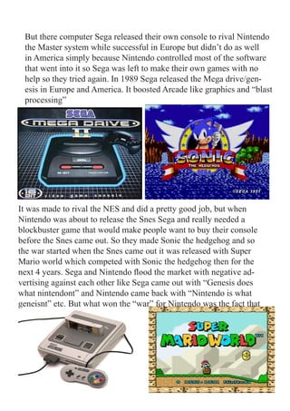 But there computer Sega released their own console to rival Nintendo
 the Master system while successful in Europe but didn’t do as well
 in America simply because Nintendo controlled most of the software
 that went into it so Sega was left to make their own games with no
 help so they tried again. In 1989 Sega released the Mega drive/gen-
 esis in Europe and America. It boosted Arcade like graphics and “blast
 processing”




It was made to rival the NES and did a pretty good job, but when
Nintendo was about to release the Snes Sega and really needed a
blockbuster game that would make people want to buy their console
before the Snes came out. So they made Sonic the hedgehog and so
the war started when the Snes came out it was released with Super
Mario world which competed with Sonic the hedgehog then for the
next 4 years. Sega and Nintendo flood the market with negative ad-
vertising against each other like Sega came out with “Genesis does
what nintendont” and Nintendo came back with “Nintendo is what
geneisnt” etc. But what won the “war” for Nintendo was the fact that
 