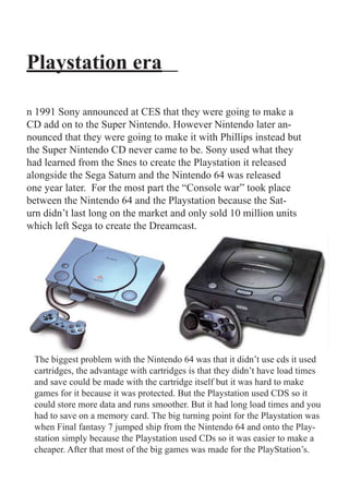 Playstation era

n 1991 Sony announced at CES that they were going to make a
CD add on to the Super Nintendo. However Nintendo later an-
nounced that they were going to make it with Phillips instead but
the Super Nintendo CD never came to be. Sony used what they
had learned from the Snes to create the Playstation it released
alongside the Sega Saturn and the Nintendo 64 was released
one year later. For the most part the “Console war” took place
between the Nintendo 64 and the Playstation because the Sat-
urn didn’t last long on the market and only sold 10 million units
which left Sega to create the Dreamcast.




 The biggest problem with the Nintendo 64 was that it didn’t use cds it used
 cartridges, the advantage with cartridges is that they didn’t have load times
 and save could be made with the cartridge itself but it was hard to make
 games for it because it was protected. But the Playstation used CDS so it
 could store more data and runs smoother. But it had long load times and you
 had to save on a memory card. The big turning point for the Playstation was
 when Final fantasy 7 jumped ship from the Nintendo 64 and onto the Play-
 station simply because the Playstation used CDs so it was easier to make a
 cheaper. After that most of the big games was made for the PlayStation’s.
 