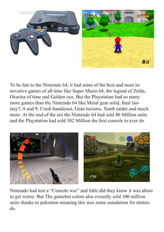 To be fair to the Nintendo 64, it had some of the best and most in-
novative games of all time like Super Mario 64, the legend of Zelda,
Ocarina of time and Golden eye. But the Playstation had so many
more games than the Nintendo 64 like Metal gear solid, final fan-
tasy7, 8 and 9, Crash bandicoot, Gran turismo, Tomb raider and much
more. At the end of the era the Nintendo 64 had sold 40 Million units
and the Playstation had sold 102 Million the first console to ever do




Nintendo had lost a “Console war” and little did they know it was about
to get worse. But The gamebot colors also eveuslly sold 100 million
units thanks to pokemon meaning this was some conulation for ninten-
do.
 
