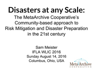 Disasters at any Scale:
The MetaArchive Cooperative’s
Community-based approach to
Risk Mitigation and Disaster Preparation
in the 21st century
Sam Meister
IFLA WLIC 2016
Sunday August 14, 2016
Columbus, Ohio, USA
 