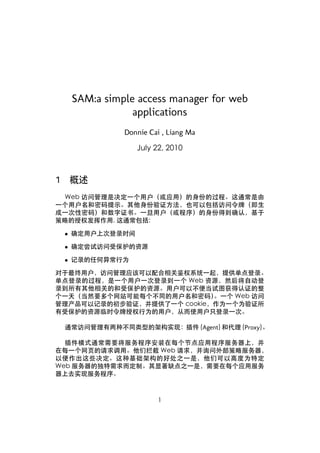 SAM:a simple access manager for web
                 applications
                Donnie Cai , Liang Ma

                   July 22, 2010



1   概述
 Web 访问管理是决定一个用户（或应用）的身份的过程。这通常是由
一个用户名和密码提示。其他身份验证方法，也可以包括访问令牌（即生
成一次性密码）和数字证书。一旦用户（或程序）的身份得到确认，基于
策略的授权发挥作用, 这通常包括:

    • 确定用户上次登录时间

    • 确定尝试访问受保护的资源

    • 记录的任何异常行为

对于最终用户，访问管理应该可以配合相关鉴权系统一起，提供单点登录。
单点登录的过程，是一个用户一次登录到一个 Web 资源，然后将自动登
录到所有其他相关的和受保护的资源。用户可以不便当试图获得认证的整
个一天（当然要多个网站可能每个不同的用户名和密码）   。一个 Web 访问
管理产品可以记录的初步验证，并提供了一个 cookie，作为一个为验证所
有受保护的资源临时令牌授权行为的用户，从而使用户只登录一次。

    通常访问管理有两种不同类型的架构实现：插件 (Agent) 和代理 (Proxy)。

  插件模式通常需要将服务程序安装在每个节点应用程序服务器上，并
在每一个网页的请求调用。他们拦截 Web 请求，并询问外部策略服务器，
以便作出这些决定。这种基础架构的好处之一是，他们可以高度为特定
Web 服务器的独特需求而定制。其显著缺点之一是，需要在每个应用服务
器上去实现服务程序。



                         1
 