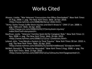 Works CitedAlvarez, Lizette. "War Veterans’ Concussions Are Often Overlooked." New York Times 25 Aug. 2008: n. pag. The New York Times. Web. 26 Apr. 2010. <http://www.nytimes.com/2008/08/26/us/ 26tbi.html>. "Army: Some Troops Suffer Brain Injuries and Don't Know It." CNN 17 Jan. 2008: n. pag. CNN.com. Web. 26 Apr. 2010. <http://www.cnn.com/2008/US/01/17/army.brain.injuries/ index.html?iref=storysearch>. Kaufman, Leslie. "Veterans’ Families Seek Aid for Caregiver Role." New York Times 11 Nov. 2008: n. pag. The New York Times. Web. 26 Apr. 2010. <http://www.nytimes.com/2008/11/12/us/ 12veterans.html>. Leland, John. "Iraq Mends a System to Treat Trauma." New York Times 30 Jan. 2010: n. pag. The New York Times. Web. 26 Apr. 2010. <http://www.nytimes.com/2010/01/31/world/middleeast/ 31iraqcare.html>. McNeil, Donald G. "To Heal the Wounded." New York Times 5 Aug. 2008: n. pag. The New York Times. Web. 23 Apr. 2010. <http://www.nytimes.com/2007/03/12/us/12trauma.html?pagewanted=2>. 