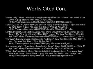 Works Cited Con.Muller, Judy. "More Troops Returning from Iraq with Brain Trauma." ABC News 6 Oct. 2004: n. pag. abcnew.com. Web. 26 Apr. 2010. <http://abcnews.go.com/Health/News/ story?id=145001&page=1>. Schwarz, Alan. "A Chance for Clues to Brain Injury in Combat Blasts." New York Times 22 June 2009: n. pag. The New York Times. Web. 26 Apr. 2010. <http://www.nytimes.com/2009/06/23/health/ 23brai.html?_r=1>. Sontag, Deborah, and Lizette Alvarez. "For War’s Gravely Injured, Challenge to Find Care ." The New York Times 12 Mar. 2007: n. pag. The New York Times. Web. 26 Apr. 2010. <http://www.nytimes.com/2007/03/12/us/12trauma.html?_r=1>. - - "For War’s Gravely Injured, Challenge to Find Care." New York Times 12 Mar. 2007: n. pag. The New York Times. Web. 26 Apr. 2010. <http://www.nytimes.com/2007/03/12/us/ 12trauma.html?_r=1>. Strassmann, Mark. "Brain Injury Prevalent in Army." 9 Mar. 2008. CBS News. Web. 23 Apr. 2010. <http://www.cbsnews.com/video/watch/?id=3920195n>. Wilson, Duff, and Barry Meier. "Doctor Falsified Study on Injured G.I.’s, Army Says." New York Times 12 May 2009: n. pag. The New York Times. Web. 26 Apr. 2010. <http://www.nytimes.com/2009/05/ 13/business/13surgeon.html>. 