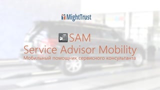 SAM
Service Advisor Mobility
Мобильный помощник сервисного консультанта
 