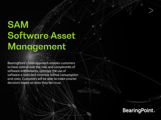 SAM
Software Asset
Management
BearingPoint’s SAM approach enables customers
to have control over the risks and complexities of
software entitlements, optimize the use of
software a ssets and minimize license consumption
and costs. Customers will be able to make smarter
decisions based on data they can trust.
 