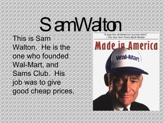 Sam Walton This is Sam Walton.  He is the one who founded Wal-Mart, and Sams Club.  His job was to give good cheap prices. 
