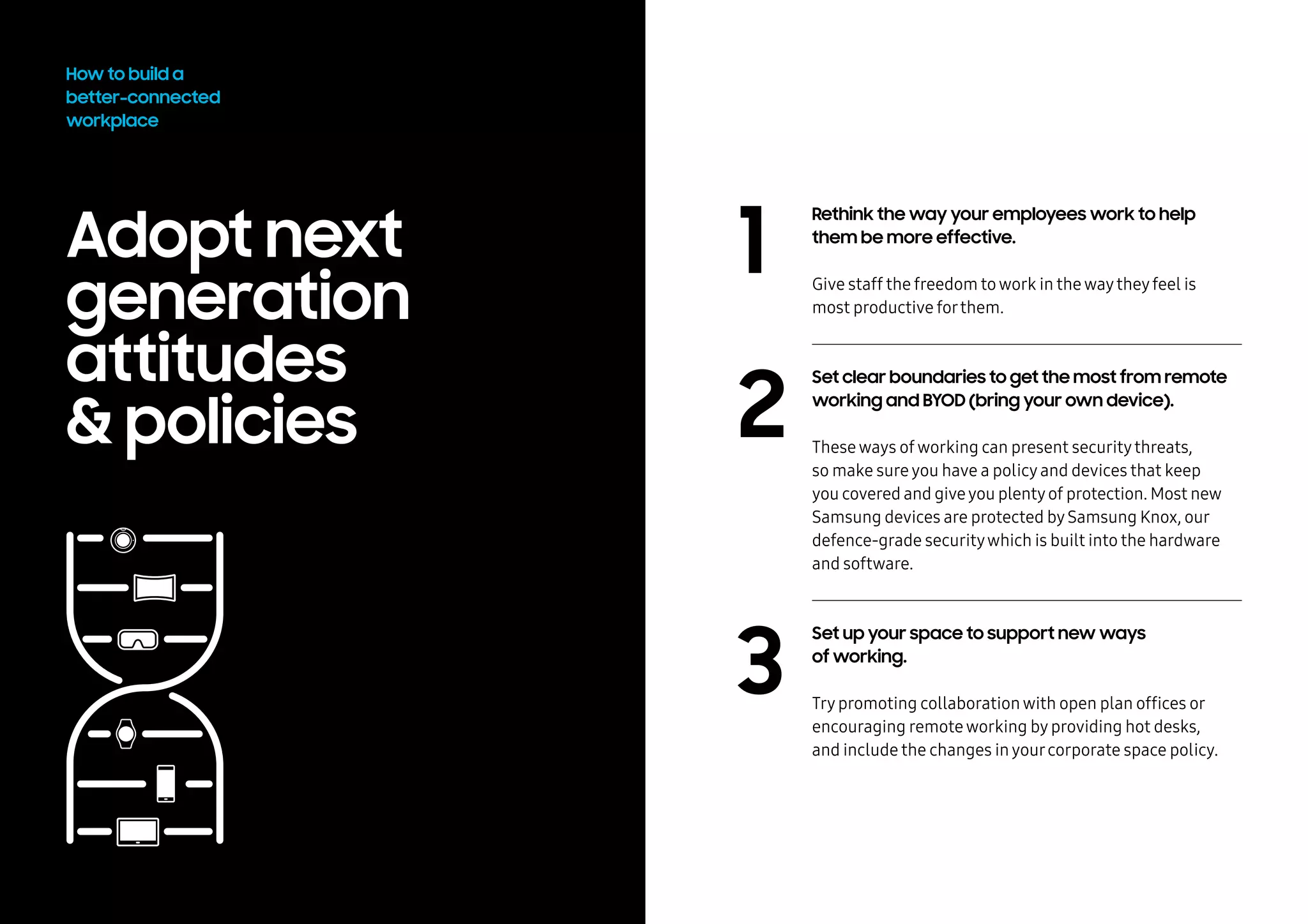 Adopt next
generation
attitudes
& policies
How to build a
better-connected
workplace
1
2
3
Rethink the way your employees work to help
them be more effective.
Give staff the freedom towork in thewaytheyfeel is
most productive forthem.
Set clear boundaries to get the most from remote
working and BYOD (bring your own device).
Theseways ofworking can present securitythreats,
so make sureyou have a policyand devices that keep
you covered and giveyou plentyof protection. Most new
Samsung devices are protected bySamsung Knox, our
defence-grade securitywhich is built into the hardware
and software.
Set up your space to support new ways
of working.
Trypromoting collaborationwith open plan offices or
encouraging remoteworking byproviding hot desks,
and include the changes inyourcorporate space policy.
 