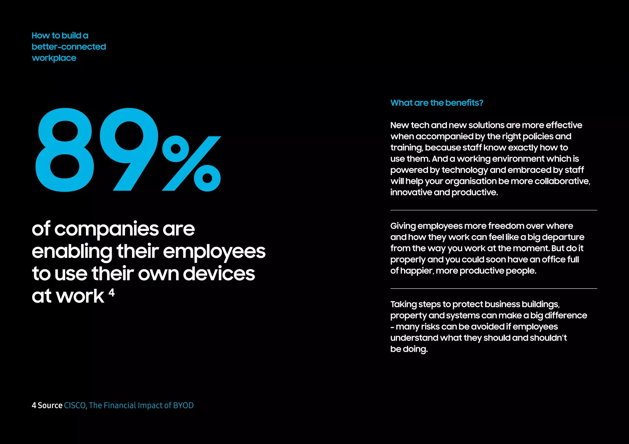 89%
of companies are
enabling their employees
to use their own devices
at work 4
How to build a
better-connected
workplace
4 Source CISCO, The Financial Impact of BYOD
What are the benefits?
New tech and new solutions are more effective
when accompanied by the right policies and
training, because staff know exactly how to
use them. And a working environment which is
powered by technology and embraced by staff
will help your organisation be more collaborative,
innovative and productive.
Giving employees more freedom over where
and how they work can feel like a big departure
from the way you work at the moment. But do it
properly and you could soon have an office full
of happier, more productive people.
Taking steps to protect business buildings,
property and systems can make a big difference
– many risks can be avoided if employees
understand what they should and shouldn’t
be doing.
 