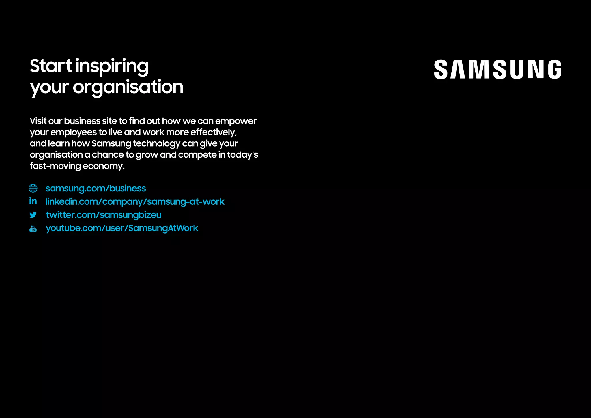 Visit our business site to find out how we can empower
your employees to live and work more effectively,
and learn how Samsung technology can give your
organisation a chance to grow and compete in today's
fast-moving economy.				
samsungatwork.com
linkedin.com/company/samsung-at-work
twitter.com/samsungbizeu
youtube.com/user/SamsungAtWork
Start inspiring
your organisation
 