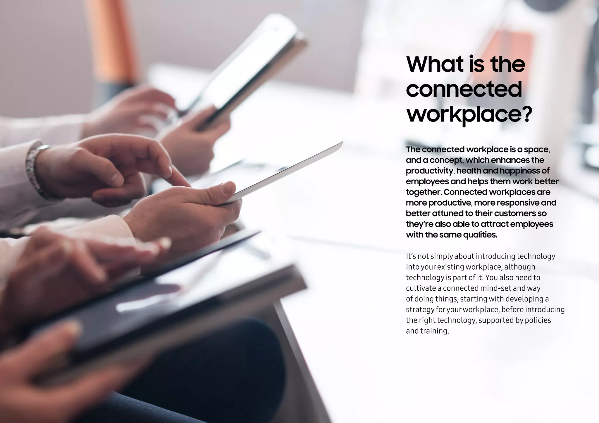 What is the
connected
workplace?
The connected workplace is a space,
and a concept, which enhances the
productivity, health and happiness of
employees and helps them work better
together. Connected workplaces are
more productive, more responsive and
better attuned to their customers so
they’re also able to attract employees
with the same qualities.
It’s not simplyabout introducing technology
intoyourexistingworkplace, although
technologyis part of it. You also need to
cultivate a connected mindset andway
of doing things, startingwith developing a
strategyforyourworkplace, before introducing
the right technology, supported bypolicies
and training.
 