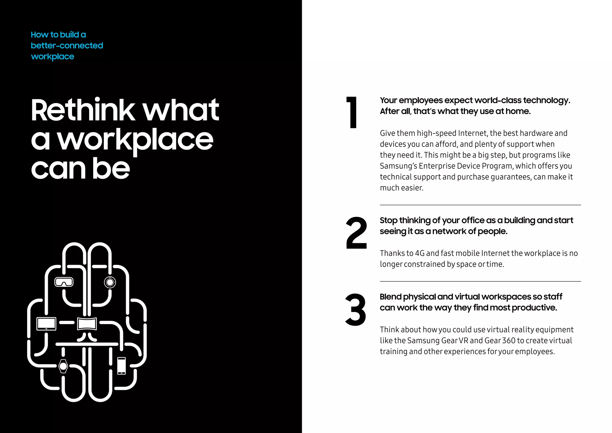 Rethink what
a workplace
can be
1
2
3
How to build a
better-connected
workplace
Your employees expect world-class technology.
After all, that’s what they use at home.
Give them high-speed Internet, the best hardware and
devicesyou can afford, and plentyof supportwhen
theyneed it. This might be a big step, but programs like
Samsung’s Enterprise Device Program,which offersyou
technical support and purchase guarantees, can make it
much easier.
Stop thinking of your office as a building and start
seeing it as a network of people.
Thanks to 4G and fast mobile Internet theworkplace is no
longerconstrained byspace ortime.
Blend physical and virtual workspaces so staff
can work the way they find most productive.
Think about howyou could usevirtual realityequipment
like the Samsung GearVR and Gear360 to createvirtual
training and otherexperiences foryouremployees.
 