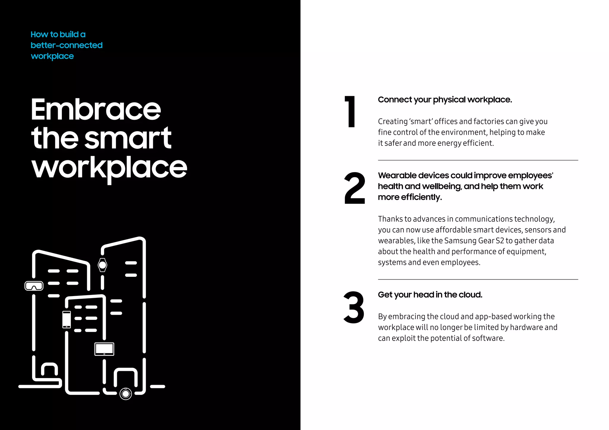 Embrace
the smart
workplace
2
3
How to build a
better-connected
workplace
Connect your physical workplace.
Creating ‘smart’ offices and factories can giveyou
fine control of the environment, helping to make
it saferand more energyefficient.
Wearable devices could improve employees'
health and wellbeing, and help them work
more efficiently.
	
Thanks to advances in communications technology,
you can nowuse affordable smart devices, sensors and
wearables, like the Samsung GearS2 to gatherdata
about the health and performance of equipment,
systems and even employees.
Get your head in the cloud.
Byembracing the cloud and app-basedworking the
workplacewill no longerbe limited byhardware and
can exploit the potential of software.
1
 