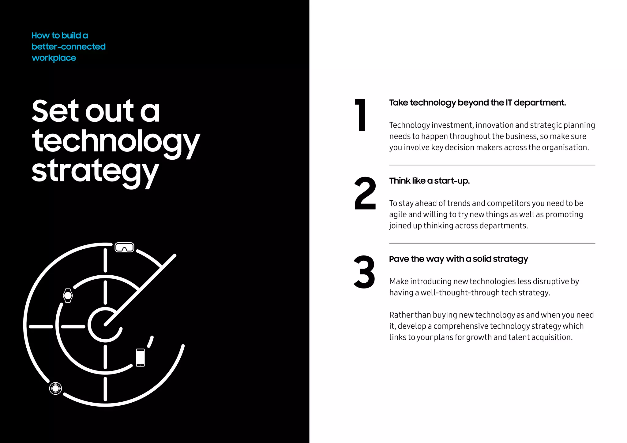 Set out a
technology
strategy
Take technology beyond the IT department.
Technologyinvestment, innovation and strategic planning
needs to happen throughout the business, so make sure
you involve keydecision makers across the organisation.
Think like a startup.
To stayahead of trends and competitorsyou need to be
agile andwilling to trynewthings aswell as promoting
joined up thinking across departments.
Pave the way with a solid strategy.
Make introducing newtechnologies less disruptive by
having awell-thought-through tech strategy.
Ratherthan buying newtechnologyas andwhenyou need
it, develop a comprehensive technologystrategywhich
links toyourplans forgrowth and talent acquisition.
How to build a
better-connected
workplace
2
3
1
 