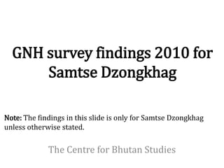 GNH survey findings 2010 for
      Samtse Dzongkhag

Note: The findings in this slide is only for Samtse Dzongkhag
unless otherwise stated.

             The Centre for Bhutan Studies
 