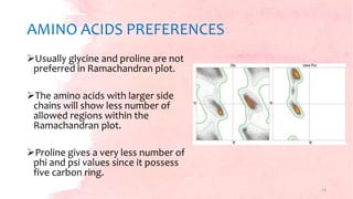 AMINO ACIDS PREFERENCES
Usually glycine and proline are not
preferred in Ramachandran plot.
The amino acids with larger side
chains will show less number of
allowed regions within the
Ramachandran plot.
Proline gives a very less number of
phi and psi values since it possess
five carbon ring.
14
 