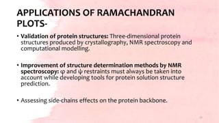 APPLICATIONS OF RAMACHANDRAN
PLOTS-
• Validation of protein structures: Three-dimensional protein
structures produced by crystallography, NMR spectroscopy and
computational modelling.
• Improvement of structure determination methods by NMR
spectroscopy: φ and ψ restraints must always be taken into
account while developing tools for protein solution structure
prediction.
• Assessing side-chains effects on the protein backbone.
15
 