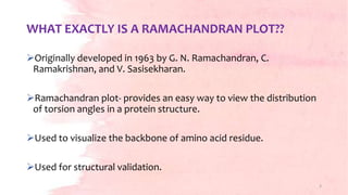 WHAT EXACTLY IS A RAMACHANDRAN PLOT??
Originally developed in 1963 by G. N. Ramachandran, C.
Ramakrishnan, and V. Sasisekharan.
Ramachandran plot- provides an easy way to view the distribution
of torsion angles in a protein structure.
Used to visualize the backbone of amino acid residue.
Used for structural validation.
3
 