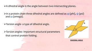 A dihedral angle is the angle between two intersecting planes.
In a protein chain three dihedral angles are defined as φ (phi), ψ (psi)
and ω (omega).
Torsion angle- a type of dihedral angle.
Torsion angles- important structural parameters
that control protein folding.
DIHEDRAL ANGLE
5
 