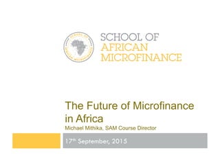 The Future of Microfinance
in Africa	
  
Michael Mithika, SAM Course Director	
  
17th September, 2015
 