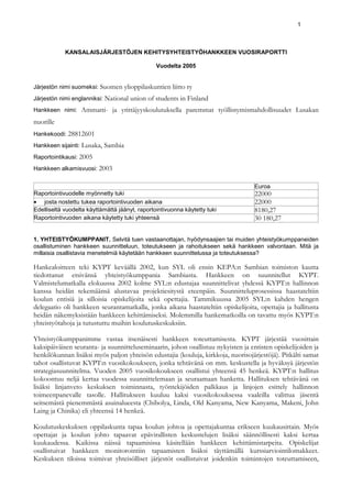 1



            KANSALAISJÄRJESTÖJEN KEHITYSYHTEISTYÖHANKKEEN VUOSIRAPORTTI

                                                  Vuodelta 2005


Järjestön nimi suomeksi: Suomen       ylioppilaskuntien liitto ry
Järjestön nimi englanniksi: National    union of students in Finland
Hankkeen nimi:    Ammatti- ja yrittäjyyskoulutuksella paremmat työllistymismahdollisuudet Lusakan
nuorille
Hankekoodi: 28812601
Hankkeen sijainti: Lusaka,   Sambia
Raportointikausi: 2005
Hankkeen alkamisvuosi: 2003


                                                                                  Euroa
Raportointivuodelle myönnetty tuki                                                22000
• josta nostettu tukea raportointivuoden aikana                                   22000
Edelliseltä vuodelta käyttämättä jäänyt, raportointivuonna käytetty tuki          8180,27
Raportointivuoden aikana käytetty tuki yhteensä                                   30 180,27

1. YHTEISTYÖKUMPPANIT. Selvitä tuen vastaanottajan, hyödynsaajien tai muiden yhteistyökumppaneiden
osallistuminen hankkeen suunnitteluun, toteutukseen ja rahoitukseen sekä hankkeen valvontaan. Mitä ja
millaisia osallistavia menetelmiä käytetään hankkeen suunnittelussa ja toteutuksessa?

Hankealoitteen teki KYPT keväällä 2002, kun SYL oli ensin KEPA:n Sambian toimiston kautta
tiedottanut etsivänsä yhteistyökumppania Sambiasta. Hankkeen on suunnitellut KYPT.
Valmistelumatkalla elokuussa 2002 kolme SYL:n edustajaa suunnittelivat yhdessä KYPT:n hallinnon
kanssa heidän tekemäänsä alustavaa projektiesitystä eteenpäin. Suunnitteluprosessissa haastateltiin
koulun entisiä ja silloisia opiskelijoita sekä opettajia. Tammikuussa 2005 SYL:n kahden hengen
delegaatio oli hankkeen seurantamatkalla, jonka aikana haastateltiin opiskelijoita, opettajia ja hallitusta
heidän näkemyksistään hankkeen kehittämiseksi. Molemmilla hankematkoilla on tavattu myös KYPT:n
yhteistyötahoja ja tutustuttu muihin koulutuskeskuksiin.

Yhteistyökumppanimme vastaa itsenäisesti hankkeen toteuttamisesta. KYPT järjestää vuosittain
kaksipäiväisen seuranta- ja suunnitteluseminaarin, johon osallistuu nykyisten ja entisten opiskelijoiden ja
henkilökunnan lisäksi myös paljon yhteisön edustajia (kouluja, kirkkoja, nuorisojärjestöjä). Pitkälti samat
tahot osallistuvat KYPT:n vuosikokoukseen, jonka tehtävänä on mm. keskustella ja hyväksyä järjestön
strategiasuunnitelma. Vuoden 2005 vuosikokoukseen osallistui yhteensä 45 henkeä. KYPT:n hallitus
kokoontuu neljä kertaa vuodessa suunnittelemaan ja seuraamaan hanketta. Hallituksen tehtävänä on
lisäksi linjanveto keskuksen toiminnasta, työntekijöiden palkkaus ja linjojen esittely hallinnon
toimeenpanevalle tasolle. Hallitukseen kuuluu kaksi vuosikokouksessa vaaleilla valittua jäsentä
seitsemästä pienemmästä asuinalueesta (Chibolya, Linda, Old Kanyama, New Kanyama, Makeni, John
Laing ja Chinika) eli yhteensä 14 henkeä.

Koulutuskeskuksen oppilaskunta tapaa koulun johtoa ja opettajakuntaa erikseen kuukausittain. Myös
opettajat ja koulun johto tapaavat epävirallisten keskustelujen lisäksi säännöllisesti kaksi kertaa
kuukaudessa. Kaikissa näissä tapaamisissa käsitellään hankkeen kehittämistarpeita. Opiskelijat
osallistuivat hankkeen monitorointiin tapaamisten lisäksi täyttämällä kurssiarviointilomakkeet.
Keskuksen tiloissa toimivat yhteisölliset järjestöt osallistuivat joidenkin toimintojen toteuttamiseen,
 