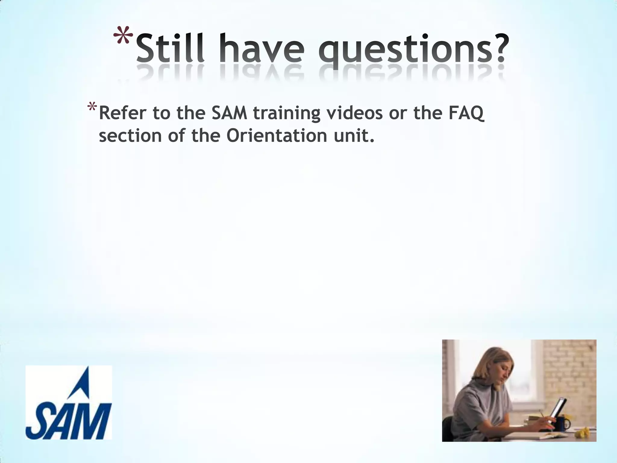 SAM Exams
To launch a SAM Exam, follow these
steps:
Select the filter to display Exams.
Click the assignment name from the
Activity List.
Click Start.
Review Exam details. They may include:
−

Instructions

−

Time limit

−

Number of chances at each question

−

Number of retakes of entire exam

Click Start to begin the exam.

 
