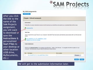 SAM Assignments
The SAM Calendar displays your daily assignments.
 Your assignments will not have
due dates, so you will not be
using the calendar to launch
specific assignments. Scroll to
the next page to see how to
access a list of your
assignments.
 Click the red Notifications icon
(upper right) to view SAM
updates and notifications.

 