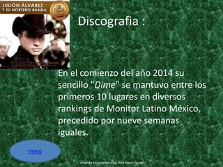 Discografia :
En el comienzo del año 2014 su
sencillo "Dime" se mantuvo entre los
primeros 10 lugares en diversos
rankings de Monitor Latino México,
precedido por nueve semanas
iguales.
orlando benitez monroy, felix marin flores
menú
 