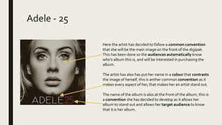 Adele - 25
Here the artist has decided to follow a common convention
that she will be the main image on the front of the digipak.
This has been done so the audiences automatically know
who’s album this is, and will be interested in purchasing the
album.
The artist has also has put her name in a colour that contrasts
the image of herself, this is anther common convention as it
makes every aspect of her, that makes her an artist stand out.
The name of the album is also at the front of the album, this is
a convention she has decided to develop as it allows her
album to stand out and allows her target audience to know
that it is her album.
 