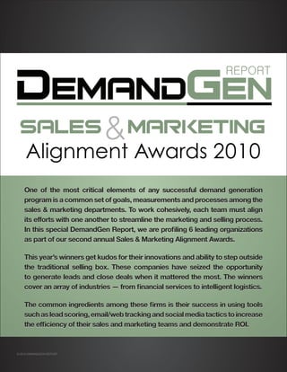 One of the most critical elements of any successful demand generation
    program is a common set of goals, measurements and processes among the
    sales & marketing departments. To work cohesively, each team must align
    its efforts with one another to streamline the marketing and selling process.
    In this special DemandGen Report, we are profiling 6 leading organizations
    as part of our second annual Sales & Marketing Alignment Awards.

    This year’s winners get kudos for their innovations and ability to step outside
    the traditional selling box. These companies have seized the opportunity
    to generate leads and close deals when it mattered the most. The winners
    cover an array of industries — from financial services to intelligent logistics.

    The common ingredients among these firms is their success in using tools
    such as lead scoring, email/web tracking and social media tactics to increase
    the efficiency of their sales and marketing teams and demonstrate ROI.



© 2010 DEMANDGEN REPORT
 