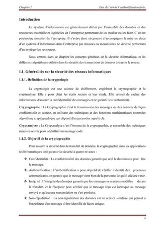 Chapitre I Etat de l’art de l’authentification forte
2
Introduction
Le système d’information est généralement défini par l’ensemble des données et des
ressources matérielle et logicielles de l’entreprise permettant de les stocker ou les faire. C’est un
patrimoine essentiel de l’entreprise. Il s’avère donc nécessaire d’accompagner la mise en place
d’un système d’information dans l’entreprise par mesures ou mécanismes de sécurité permettant
d’en protéger les ressources.
Nous verrons dans ce chapitre les concepts généraux de la sécurité informatique, et les
différents algorithmes utilisés dans la sécurité des transactions de données à travers le réseau.
I.1. Généralités sur la sécurité des réseaux informatiques
I.1.1. Définition de la cryptologie
La cryptologie est une science de chiffrement, englobant la cryptographie et la
cryptanalyse. Elle a pour objet les écrits secrets et leur étude. Elle permet de cacher des
informations, d'assurer la confidentialité des messages et de garantir leur authenticité.
Cryptographie : La Cryptographie c’est la transmission des messages ou des données de façon
confidentielle et secrète, en utilisant des techniques et des fonctions mathématiques nommées
algorithme cryptographique qui dépend d'un paramètre appelé clé.
Cryptanalyse : La Cryptanalyse c’est l’inverse de la cryptographie, et ensemble des techniques
mises en œuvre pour déchiffrer un message codé.
I.1.2. Objectif de la cryptographie
Pour assurer la sécurité dans le transfert de données, la cryptographie dans les applications
téléinformatiques doit garantir la sécurité à quatre niveaux :
 Confidentialité : La confidentialité des données garantit que seul le destinataire peut lire
le message.
 Authentification : L'authentification a pour objectif de vérifier l’identité des processus
communicants, et garantit que le message vient bien de la personne de qui il déclare venir.
 Intégrité : L'intégrité des données garantit que les messages ne sont pas modifiés durant
le transfert, et le récepteur peut vérifier que le message reçu est identique au message
envoyé et qu'aucune manipulation ne s'est produite.
 Non-répudiation : La non-répudiation des données est un service similaire qui permet à
l'expéditeur d'un message d’être identifié de façon unique.
 
