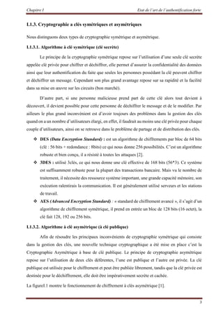 Chapitre I Etat de l’art de l’authentification forte
3
I.1.3. Cryptographie a clés symétriques et asymétriques
Nous distinguons deux types de cryptographie symétrique et asymétrique.
I.1.3.1. Algorithme à clé symétrique (clé secrète)
Le principe de la cryptographie symétrique repose sur l’utilisation d’une seule clé secrète
appelée clé privée pour chiffrer et déchiffrer, elle permet d’assurer la confidentialité des données
ainsi que leur authentification du faite que seules les personnes possédant la clé peuvent chiffrer
et déchiffrer un message. Cependant son plus grand avantage repose sur sa rapidité et la facilité
dans sa mise en œuvre sur les circuits (bon marché).
D’autre part, si une personne malicieuse prend part de cette clé alors tout devient à
découvert, il devient possible pour cette personne de déchiffrer le message et de le modifier. Par
ailleurs le plus grand inconvénient est d’avoir toujours des problèmes dans la gestion des clés
quand on a un nombre d’utilisateurs élargi, en effet, il faudrait au moins une clé privée pour chaque
couple d’utilisateurs, ainsi on se retrouve dans le problème de partage et de distribution des clés.
 DES (Data Encryption Standard) : est un algorithme de chiffrements par bloc de 64 bits
(clé : 56 bits + redondance : 8bits) ce qui nous donne 256 possibilités. C’est un algorithme
robuste et bien conçu, il a résisté à toutes les attaques [2].
 3DES : utilisé 3clés, ce qui nous donne une clé effective de 168 bits (56*3). Ce système
est suffisamment robuste pour la plupart des transactions bancaire. Mais vu le nombre de
traitement, il nécessite des ressource système important, une grande capacité mémoire, son
exécution ralentirais la communication. Il est généralement utilisé serveurs et les stations
de travail.
 AES (Advanced Encryption Standard) : « standard de chiffrement avancé », il s’agit d’un
algorithme de chiffrement symétrique, il prend en entrée un bloc de 128 bits (16 octet), la
clé fait 128, 192 ou 256 bits.
I.1.3.2. Algorithme à clé asymétrique (à clé publique)
Afin de résoudre les principaux inconvénients de cryptographie symétrique qui consiste
dans la gestion des clés, une nouvelle technique cryptographique a été mise en place c’est la
Cryptographie Asymétrique à base de clé publique. Le principe de cryptographie asymétrique
repose sur l’utilisation de deux clés déférentes, l’une est publique et l’autre est privée. La clé
publique est utilisée pour le chiffrement et peut être publiée librement, tandis que la clé privée est
destinée pour le déchiffrement, elle doit être impérativement secrète et cachée.
La figureI.1 montre le fonctionnement de chiffrement à clés asymétrique [1].
 