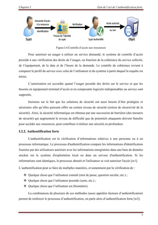 Chapitre I Etat de l’art de l’authentification forte
7
Figure.I.4.Contrôle d’accès aux ressources
Pour autoriser un usager à utiliser un service demandé, le système de contrôle d’accès
procède à une vérification des droits de l’usager, en fonction de la cohérence du service sollicité,
de l’équipement, de la date et de l’heure de la demande. Le contrôle de cohérence revient à
comparer le profil du service avec celui de l’utilisateur et du système à partir duquel la requête est
émise.
L’autorisation est accordée quand l’usager possède des droits sur le service et que les
besoins en équipement terminal d’accès et en composants logiciels indispensables au service sont
supportés.
Insistons sur le fait que les solutions de sécurité ont aussi besoin d’être protégées et
sécurisées afin qu’elles puissent offrir un certain niveau de sécurité (notion de récursivité de la
sécurité). Ainsi, la sécurité informatique est obtenue par une succession de barrières (des mesures
de sécurité) qui augmentent le niveau de difficulté que de potentiels attaquants doivent franchir
pour accéder aux ressources, peut contribuer à réaliser une sécurité en profondeur.
I.2.2. Authentification forte
L'authentification est la vérification d’informations relatives à une personne ou à un
processus informatique. Le processus d'authentification compare les informations d'identification
fournies par des utilisateurs autorisés avec les informations enregistrées dans une base de données
stockée sur le système d'exploitation local ou dans un serveur d'authentification. Si les
informations sont identiques, le processus aboutit et l'utilisateur se voit autoriser l'accès [w1].
L’authentification peut se faire de multiples manières, et notamment par la vérification de :
 Quelque chose que l’utilisateur connaît (mot de passe, question secrète, etc.) ;
 Quelque chose que l’utilisateur possède (carte, etc.) ;
 Quelque chose que l’utilisateur est (biométrie).
La combinaison de plusieurs de ces méthodes (aussi appelées facteurs d’authentification)
permet de renforcer le processus d’authentification, on parle alors d’authentification forte [w2].
 