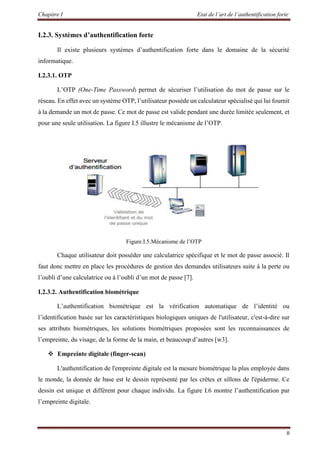 Chapitre I Etat de l’art de l’authentification forte
8
I.2.3. Systèmes d’authentification forte
Il existe plusieurs systèmes d’authentification forte dans le domaine de la sécurité
informatique.
I.2.3.1. OTP
L’OTP (One-Time Password) permet de sécuriser l’utilisation du mot de passe sur le
réseau. En effet avec un système OTP, l’utilisateur possède un calculateur spécialisé qui lui fournit
à la demande un mot de passe. Ce mot de passe est valide pendant une durée limitée seulement, et
pour une seule utilisation. La figure I.5 illustre le mécanisme de l’OTP.
Figure.I.5.Mécanisme de l’OTP
Chaque utilisateur doit posséder une calculatrice spécifique et le mot de passe associé. Il
faut donc mettre en place les procédures de gestion des demandes utilisateurs suite à la perte ou
l’oubli d’une calculatrice ou à l’oubli d’un mot de passe [7].
I.2.3.2. Authentification biométrique
L’authentification biométrique est la vérification automatique de l’identité ou
l’identification basée sur les caractéristiques biologiques uniques de l'utilisateur, c'est-à-dire sur
ses attributs biométriques, les solutions biométriques proposées sont les reconnaissances de
l’empreinte, du visage, de la forme de la main, et beaucoup d’autres [w3].
 Empreinte digitale (finger-scan)
L'authentification de l'empreinte digitale est la mesure biométrique la plus employée dans
le monde, la donnée de base est le dessin représenté par les crêtes et sillons de l'épiderme. Ce
dessin est unique et différent pour chaque individu. La figure I.6 montre l’authentification par
l’empreinte digitale.
 