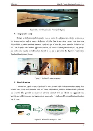 Chapitre I Etat de l’art de l’authentification forte
9
Figure.I.6.Authentification par l’empreinte digitale
 visage (facial-scan)
Il s'agit ici de faire une photographie plus ou moins évoluée pour en extraire un ensemble
de facteurs qui se veulent propres à chaque individu. Ces facteurs sont choisis pour leur forte
invariabilité et concernent des zones du visage tel que le haut des joues, les coins de la bouche,
etc... On évitera d'autre part les types de coiffures, les zones occupées par des cheveux, en général
ou toute zone sujette à modification durant la vie de la personne. La figure I.7 représente
l’authentification par visage.
Figure.I.7.Authentification par visage
 Biométrie vocale
La biométrie vocale permet d'authentifier vos clients à l'aide de leur empreinte vocale, leur
évitant ainsi toutes les contraintes liées aux codes confidentiels, mots de passe et autres questions
de sécurité. Elle garantit un niveau de sécurité optimal, tout en offrant aux appelants une
expérience inédite reposant sur le pouvoir de la parole [w4]. La figure I.8 montre l’authentification
par la voix.
Figure.I.8.Authentification par la voix
 