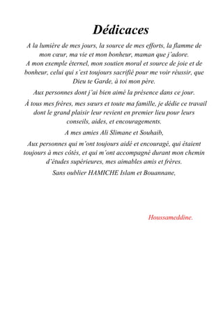 Dédicaces
A la lumière de mes jours, la source de mes efforts, la flamme de
mon cœur, ma vie et mon bonheur, maman que j’adore.
A mon exemple éternel, mon soutien moral et source de joie et de
bonheur, celui qui s’est toujours sacrifié pour me voir réussir, que
Dieu te Garde, à toi mon père.
Aux personnes dont j’ai bien aimé la présence dans ce jour.
À tous mes frères, mes sœurs et toute ma famille, je dédie ce travail
dont le grand plaisir leur revient en premier lieu pour leurs
conseils, aides, et encouragements.
A mes amies Ali Slimane et Souhaib,
Aux personnes qui m’ont toujours aidé et encouragé, qui étaient
toujours à mes côtés, et qui m’ont accompagné durant mon chemin
d’études supérieures, mes aimables amis et frères.
Sans oublier HAMICHE Islam et Bouannane,
Houssameddine.
 