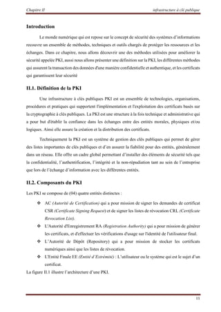 Chapitre II infrastructure à clé publique
11
Introduction
Le monde numérique qui est repose sur le concept de sécurité des systèmes d’informations
recouvre un ensemble de méthodes, techniques et outils chargés de protéger les ressources et les
échanges. Dans ce chapitre, nous allons découvrir une des méthodes utilisées pour améliorer la
sécurité appelée PKI, aussi nous allons présenter une définition sur la PKI, les différentes méthodes
qui assurent la transaction des données d'une manière confidentielle et authentique, et les certificats
qui garantissent leur sécurité
II.1. Définition de la PKI
Une infrastructure à clés publiques PKI est un ensemble de technologies, organisations,
procédures et pratiques qui supportent l'implémentation et l'exploitation des certificats basés sur
la cryptographie à clés publiques. La PKI est une structure à la fois technique et administrative qui
a pour but d'établir la confiance dans les échanges entre des entités morales, physiques et/ou
logiques. Ainsi elle assure la création et la distribution des certificats.
Techniquement la PKI est un système de gestion des clés publiques qui permet de gérer
des listes importantes de clés publiques et d’en assurer la fiabilité pour des entités, généralement
dans un réseau. Elle offre un cadre global permettant d’installer des éléments de sécurité tels que
la confidentialité, l’authentification, l’intégrité et la non-répudiation tant au sein de l’entreprise
que lors de l’échange d’information avec les différentes entités.
II.2. Composants du PKI
Les PKI se compose de (04) quatre entités distinctes :
 AC (Autorité de Certification) qui a pour mission de signer les demandes de certificat
CSR (Certificate Signing Request) et de signer les listes de révocation CRL (Certificate
Revocation List).
 L'Autorité d'Enregistrement RA (Registration Authority) qui a pour mission de générer
les certificats, et d'effectuer les vérifications d'usage sur l'identité de l'utilisateur final.
 L’Autorité de Dépôt (Repository) qui a pour mission de stocker les certificats
numériques ainsi que les listes de révocation.
 L'Entité Finale EE (Entité d’Extrémité) : L’utilisateur ou le système qui est le sujet d’un
certificat.
La figure II.1 illustre l’architecture d’une PKI.
 